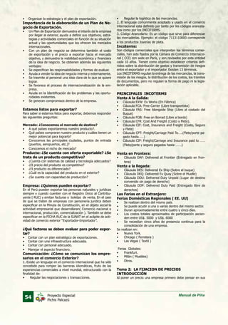 54 Manual de PiñaProyecto Especial
Pichis Palcazú
•	 Organizar la estrategia y el plan de exportación.
Importancia de la elaboración de un Plan de Ne-
gocio de Exportación.
•	 Un Plan de Exportación demuestra el interés de la empresa
por llegar al exterior, ayuda a definir sus objetivos, estra-
tegias y actividades comerciales en función de su situación
actual y las oportunidades que les ofrecen los mercados
internacionales.
•	 Con un plan de negocio se determina también el costo
de exportación y el precio a exportar hacia el mercado
objetivo, y demuestra la viabilidad económica y financiera
de la idea de negocio. Se obtienen además las siguientes
ventajas:
•	 Se especifican las responsabilidades y formas de evaluar.
•	 Ayuda a vender la idea de negocio interna y externamente.
•	 Se trasmite al personal una idea clara de lo que se quiere
lograr.
•	 Se favorece el proceso de internacionalización de la em-
presa.
•	 Ayuda en la Identificación de los problemas y las oportu-
nidades existentes.
•	 Se generan compromisos dentro de la empresa.
Estamos listos para exportar?
Para saber si estamos listos para exportar, debemos responder
las siguientes preguntas:
Mercado: ¿Conocemos el mercado de destino?
•	 A qué países exportaremos nuestro producto?.
•	 Qué países compraran nuestro producto y cuáles tienen un
mejor potencial para lograrlo?
•	 Conocemos las principales ciudades, puntos de entrada
(puertos, aeropuertos, etc.)?
•	 Conocemos el nicho de mercado?
Producto: ¿Se cuenta con oferta exportable? ¿Se
trata de un producto competitivo?
•	 ¿Cuenta con sistemas de calidad y tecnología adecuados?
•	 ¿El precio del producto es competitivo?
•	 ¿El producto es diferenciado?
•	 ¿Cuál es la capacidad del producto en el exterior?
•	 ¿Se cuenta con capacidad de producción?
Empresa: ¿Quienes pueden exportar?
En el Perú pueden exportar las personas naturales y jurídicas
siempre y cuando cuenten con el Registro Único al Contribu-
yente ( RUC) y emitan facturas o boletas de venta. En el caso
de que se traten de empresas con personería jurídica deben
especificar en la Minuta de Constitución, en el objeto social la
actividad empresarial que desarrollaran( Comercio nacional e
internacional, producción, comercialización ). También se debe
especificar en la FICHA RUC de la SUNAT en el acápite de acti-
vidad de comercio exterior “Exportador-Importador”.
¿Qué factores se deben evaluar para poder expor-
tar?
•	 Contar con un plan estratégico de exportaciones.
•	 Contar con una infraestructura adecuada.
•	 Contar con personal adecuado.
•	 Manejar el aspecto financiero.
Comunicación: ¿Cómo se comunican los empre-
sarios en el comercio Exterior?
1. Existe un lenguaje en el comercio internacional que ha sido
concebido para romper las barreras idiomáticas, fruto de las
experiencias comerciales a nivel mundial, estructurado con la
finalidad de:
•	 Regular las negociaciones y transacciones.
•	 Regular la logística de las mercancías.
2. El lenguaje comúnmente aceptado y usado en el comercio
internacional esta definido por tanto por los códigos arancela-
rios como por los INCOTERMS.
3. Código Arancelario: Es un código que sirve para diferenciar
las mercaderías. Ejemplo: el código 7113110000 corresponde
a los productos Joyerías de plata.
Incoterms:
Son códigos comerciales que interpretan los términos comer-
ciales, han sido fijados por la Cámara de Comercio Internacio-
nal ( CCI) con sede en París, y son revisados por esta entidad
cada 10 años. Tienen como objetivo establecer criterios defi-
nidos sobre la distribución de gastos y transmisión de riesgos
entre el exportador y el importador. Existen 13 términos.
Los INCOTERMS regulan la entrega de las mercancías, la trans-
misión de los riesgos, la distribución de los costos, los trámites
de documentos, pero no regulan la forma de pago ni la legis-
lación aplicable.
PRINCIPALES INCOTERMS
Venta A la Salida:
•	 Cláusula EXW: Ex Works (En Fábrica)
•	 Cláusula FCA: Free Carrier (Libre transportista)
•	 Cláusula FAS: Free Alongside Ship (Libre al costado del
Buque)
•	 Cláusula FOB: Free on Borrad (Libre a bordo)
•	 Cláusula CFR: Cost And Freight (Costo y Flete).
•	 Cláusula CIF: Cost, Insurance and Freight (Costo, Seguro
y Flete)
•	 Cláusula CPT: Freight/Carriage Paid To…..(Flete/porte pa-
gado hasta……)
•	 Cláusula CIP: Freight/Carriage and Insurance paid to ……
(Flete/porte y seguro pagados hasta …….)
Venta en Frontera:
•	 Cláusula DAF: Delivered at Frontier (Entregado en fron-
tera)
Venta a la llegada:
•	 Cláusula DES: Delivered Ex Ship (Sobre el buque)
•	 Cláusula DEQ: Delivered Ex Quay (Sobre el Muelle)
•	 Cláusula DDU: Delivered Duty Unpaid (Lugar de destino
convenido sin pago de derecho)
•	 Cláusula DDP: Delivered Duty Paid (Entregado libre de
derechos)
Las Ferias en el Extranjero:
Ferias Domésticas Regionales ( EE. UU)
•	 Se realizan dentro del mismo país.
•	 Se puede acudir a una o varias dentro del mismo sector.
•	 Duran aproximadamente entre cuatro y cinco días.
•	 Los costos totales aproximados de participación ascien-
den entre US$. 5000 y US$. 6000
•	 Se necesitan cinco años de presencia continua para la
consolidación de una empresa.
Se realizan en:
•	 Nueva York.
•	 Chicago ( Ferretera )
•	 Las Vegas ( Textil )
Ferias Globales:
•	 Frankfurt.
•	 Milán ( Muebles)
•	 Otros.
Tema 2: LA FIJACION DE PRECIOS
INTRODUCCIÓN
Al poner un precio una empresa primero debe pensar en sus
 