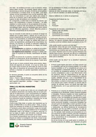 56 Manual de PiñaProyecto Especial
Pichis Palcazú
otro valor - los beneficios de tener o usar el producto. Ambos
valores deben coincidir. Sin embargo, asignar valores a satis-
facciones que se derivan del gusto, el entorno, la tranquilidad,
la conversación y el estatus social es muy difícil, pues estos
variaran con los consumidores como con las situaciones. Ade-
más, los consumidores no usan esos valores para evaluar el
precio de un producto, pues si ellos perciben que el precio es
superior al valor del producto no lo comprarán.
Por consiguiente, se debe tratar de entender las razones que
llevan a los consumidores a comprar el producto y se debe
establecer un precio acorde con las percepciones de los consu-
midores en cuanto al valor del producto. En consecuencia, los
mercadólogos deben variar las estrategias para poner precios
para los diferentes segmentos y ofrecer diferentes precios a
diferentes características de los productos.
Una vez conocido el costo total de un producto el margen de
utilidad que se espera aplicar y obtener por la venta de un
producto dependerá de una serie de factores ligados estrecha-
mente a los consumidores, la competencia, los objetivos de la
empresa, etc. Es decir el margen de utilidad debe tomar en
cuenta: Las expectativas y psicología de los consumidores, Sus
temores, sus traumas, su vanidad, la valoración subjetiva de
los mismos, la escasez, la abundancia, los riesgos, sus niveles
de ingreso, etc.
-	 La competencia: sus objetivos, la calidad de sus produc-
tos, el grado de sustituibilidad y/o complementariedad.
-	 Los objetivos de la empresa: Liderazgo en calidad, lide-
razgo en la porción de mercado, maximización de utilida-
des.
La fijación de precios de un producto, conocido sus costos de-
penderá, en consecuencia, de los consumidores, de la compe-
tencia, y de los objetivos mismos de la empresa. Puede darse
el
Caso de que un mismo producto tenga varios precios, depen-
diendo del segmento de mercado en el que se vende, pero
por ningún motivo el precio de venta debe ser menor al costo
total, salvo en situaciones de una guerra total de precios que
enfrenta a empresas con grandes capacidades económicas y
financieras.
En términos generales, el precio se encuentra dentro de los
siguientes márgenes.
Costo ≤ Precio ≤ Valor de Mercado.
Precio = Costo+Utilidad+Vanidad+Temores+traumas+Comp
lejos+egoísmo+seguridad+ prestigio + imagen + calidad +
oportunidad+ etc.
TEMA 3: EL MIX DEL MARKETING
Las 4 P.
Para nadie es un secreto que el éxito de una compañía está
en satisfacer plenamente a los clientes, ellos son la razón prin-
cipal de la supervivencia y buen funcionamiento de cualquier
empresa, y para lograr que ellos se sientan a gusto y adquieran
los productos y servicios ofrecidos se utiliza lo que comúnmen-
te se denomina mezcla de marketing o marketing mix, la cual
abarca las 4 p: producto, plaza, precio y promoción...
Introducción:
¿Cuál es para Philip Kotler el cambio más importante que ha
tenido el MARKETING en los últimos años?: “Antes, el pensa-
miento del marketing se iniciaba con el establecimiento de las
4 P (producto, precio, plaza y promoción). Luego, los mercadó-
logos se dieron cuenta que para establecer las 4 P necesitaban
comprender mejor a los clientes y se pasaron hacia las 4 C
(por sus siglas en inglés): valor del cliente, costos del cliente,
conveniencia del cliente y comunicación con el cliente.
Con el tiempo comprendieron que el punto de inicio correcto,
después de realizar la investigación del cliente, incluye la seg-
mentación, la meta y el posicionamiento, aún antes de estable-
cer las estratégicas 4 P. Ahora, se entiende que una empresa
se enfrenta a cuatro
opciones de meta: el mercado masa, un segmento del merca-
do, un nicho de mercado o un cliente individual”.
Estamos hablando de un cambio de perspectivas:
Perspectivas del Producto las 4 p:
•	 Producto
•	 Plaza
•	 Precio
•	 Promoción
Perspectivas de mercados y servicios las 4 c:
•	 Clientes (valor del cliente)
•	 Costos de cliente
•	 Conveniencia para el cliente
•	 Comunicación con el cliente
A continuación ofrecemos un artículo del Ing. Ricardo Bolaños
Barrera, con algunos conceptos básicos de diferenciación en
la práctica comercial cotidiana desde la perspectiva de las 4 P.
¿Sólo vende cuando su precio es el más bajo?
Normalmente -ahora más que nunca- buscamos que los clien-
tes compren nuestros productos o servicios. ¿Cuáles son las
herramientas que tenemos para que lo compren? Precio, pre-
cio y precio. Pareciera como si lo único que les interesara a los
clientes fuera el precio. Recuerde que sólo es un componente
de la mezcla de mercadotecnia. Hay tres más que puede ex-
plotar para su beneficio.
¿Cómo puede usar las otras P en su beneficio? Analicemos
cada una de ellas.
•	 El Precio puede bajarlo para tener una mejor posición que
su competidor, pero eso ya lo hemos probado y no ha dado
buenos resultados ¿o si? La competencia por precio es la
más desgastante y tensionante forma de competir. Se da
en mercados de competencia perfecta, en los cuales hay
muchos competidores y poca o nula diferenciación entre
los productos. Entre las características de este tipo de
mercado se encuentran: muchos competidores; productos
iguales; utilidades cercanas a cero e imposibilidad de los
participantes de variar las condiciones de precio y canti-
dad vendida. Lo anterior es teoría económica básica. ¿Cuál
es la solución para nuestro mercado? La solución está en
cambiar de mercado, buscar uno dónde haya algún tipo
de diferenciación, con lo que podremos tener una mejor
utilidad.
•	 Producto es un conjunto de atributos que forman un ente
susceptible de ser identificado. Existen productos tangibles
e intangibles. Productos tangibles son todos aquellos que
podemos tocar: una computadora, una impresora, un au-
tomóvil, un libro; los intangibles son aquellos que no pode-
mos tocar: un curso, una reparación de un equipo, limpieza
de la oficina. A estos últimos se llaman servicios. Entre pro-
ductos puramente tangibles, y puramente intangibles hay
una gran gama de intermedios, es decir que tiene una par-
te tangible y una intangible, como las soluciones en redes
y restaurantes. Las últimas tendencias de mercadotecnia
puntualizan que hay que definir el producto con base en
las necesidades que satisface, más que en sus característi-
cas. Por ejemplo, nadie necesita una computadora en sí, lo
que requerimos es pagar la nómina, para esto necesitamos
hacer miles de cálculos y rápido, ahí es donde usamos una
de las características de la computadora: la velocidad de
procesamiento de datos.
Una de las formas en la que puede ganar en producto, es
teniendo productos de calidad, que solucionen una gama
 