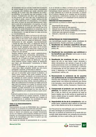 Manual de Piña
57Proyecto Especial
Pichis Palcazú
de necesidades más que una sola. Puede tener el producto
de manera integral: no es lo mismo vender computadoras
y programas para dentistas que vender soluciones para
dentistas. En el primer caso, está vendiendo dos produc-
tos diferentes. En el segundo caso está vendiendo un sólo
producto. Probablemente este último esté compuesto por
los dos primeros, pero tiene algo más: la experiencia que
le ha dado el vender, conocer e instalar sistemas de este
tipo. Para un distribuidor de computadoras, en la solución
que ofrece, el precio de venta será definitivamente mayor
que la suma de la computadora y el programa, ahí podrá
cargar realmente los servicios que usted otorga. En este
caso que analizamos, su producto es la solución que le da
al dentista. No vende computadoras con programas, ¡eso lo
venden todos! Usted vende soluciones para dentistas. Esto
es diferenciación, y la debe de buscar en cada una de las
p´s de mercadotecnia.
•	 Plaza (distribución) se refiere a la forma en la cual mi pro-
ducto llegará de mi empresa a las manos del consumidor.
Estas formas se les conoce como canales de distribución.
Existen muchos tipos de canales de distribución: directo,
distribuidores de valor agregado, mayorista-distribuidor
y tiendas de retail entre otros. La distribución directa es
del fabricante al consumidor como Dell Computer. Distri-
buidores de valor agregado como Canon con el concepto
de Canon Apoyo al Punto de venta (CAP) y Epson con sus
Epson Color Team (ECT), las agencias de automóviles Ford
o Nissan son otro ejemplo.
	 Nosotros podemos tener para vender: subdistribuidores,
vendedores, una tienda, comisionistas, telemarketing, in-
ternet; para entregar: un carro, una camioneta, al mismo
mayorista, etc. El medio de entrega y la forma de venta
conformarían nuestros canales de distribución. ¿De qué
forma podemos innovar nuestro método de distribución
para lograr una diferenciación? Comentemos el trillado
ejemplo de las
	 pizzas: se entregaban en la tienda, para consumirse ahí
o para llevar. Algún competidor decidió que sería bueno
entregarlas a domicilio, el final todos lo sabemos.
•	 Promoción es todo aquello que la empresa tenga que hacer
para que el consumidor quiera consumir el producto y el
cliente quiera comprarlo. Este punto considera: la infor-
mación, la persuasión, recordación y el convencimiento de
las cualidades de nuestro producto. Publicidad es la parte
más conocida de la promoción, sin embargo la promoción
también incluye las ventas, ofertas, relaciones públicas, pu-
blicity (las publicaciones de empresas que hablan acerca de
ellas, pero a la empresa no le cuesta, no confundir con los
publirreportajes, que son pagados por las empresas entre-
vistadas). La mejor promoción es por recomendación. Un
cliente satisfecho lo recomendará con tres más, pero un
cliente insatisfecho se lo contará al menos a nueve conoci-
dos.
Finalmente podemos tener un cúmulo de herramientas para
hacer mercadotecnia de nuestros productos, el límite es
su imaginación y creatividad. Recuerde que el objetivo de
la mercadotecnia es satisfacer las necesidades de algún
segmento de mercado (conjunto de clientes).
TEMA 4: EL POSICIONAMIENTO.
DEFINICIÓN
Posicionamiento es el acto de POSICIONAR, fijar o establecer
el nombre de un producto en la mente del consumidor
El posicionamiento se puede definir como la imagen de un pro-
ducto en relación con productos que compiten directamente
con él y con respecto a otros productos vendidos por la misma
empresa. Los consumidores posicionan los productos con o sin
ayuda de los mercadólogos, pero éstos no quieren que esta
posición sea producto del azar.
Otra manera de entender el posicionamiento de un produc-
to en el mercado se refiere a la forma en que el nombre de
un producto se posiciona en la mente de un consumidor; lo
mercadologos buscan posicionar el nombre del producto en
un lugar preferente de la mente del consumidor. La posición
de un producto depende de la compleja serie de percepcio-
nes, impresiones y sentimientos que tienen los compradores
en cuanto al producto y en comparación de los productos de
la competencia.
PROCESO DE POSICIONAMIENTO
Para posicionar un producto se deben seguir los siguientes pa-
sos:
1.	 Segmentación del mercado.
2.	 Evaluación del interés de cada segmento
3.	 Selección de un segmento (o varios) objetivo.
4.	 Identificación de las diversas posibilidades de posiciona-
miento para cada segmento escogido,
5.	 Selección y desarrollo de un concepto de posicionamien-
to.
ESTRATEGIAS DE POSICIONAMIENTO
Los mercadólogos pueden seguir varias estrategias de
posicionamiento. Pueden posicionar su producto:
1.	 Resaltando los atributos específicos del pro-
ducto tales como la calidad, rendimiento, tamaño,
precio, etc.
2.	Resaltando las necesidades que satisfacen o
los beneficios que ofrecen: buena para la salud,
frescura, protección, etc.
3.	Resaltando las ocasiones de uso, es decir la
época del año en que tienen mayor demanda o
deben demandarse; por ejemplo el jugo de la piña
puede posicionarse como una bebida que debe con-
sumirse en el invierno para contrarrestar y enfrentar
la temporadas de frió que afectan las vías respira-
torias y degeneran en enfermedades bronquiales,
neumónicas, resfríos, etc.
4.	Reconociendo la existencia de de usuarios
con preferencias de consumo diferenciados: a
menudo esta estrategia es utilizada cuando las em-
presas tienen una mezcla de productos que ofrecer
a los mercados, como las piñas en sus diferentes va-
riedades: Golden, samba, hawayana y Cayena Lisa..
5.	 Comparando el producto con uno de la com-
petencia, Por ejemplo para el caso de la piña gol-
den si bien es cierto es una producto de mesa es
bueno resaltar que la piña samba es igualmente de
buena calidad porque se pueden elaborar jugosos,
dulces y agradables jugos.
6.	 Separándolo de los de la competencia, esto se
puede lograr, resaltando algún aspecto en particular
que lo hace distinto de los de la competencia.
Con frecuencia los mercadólogos usan una combinación
de estas estrategias de posicionamiento
Para que un producto se posicione en la mente del con-
sumidor debe desarrollarse una campaña de promoción
y publicidad, de tres a cuatro años, por lo menos.
 