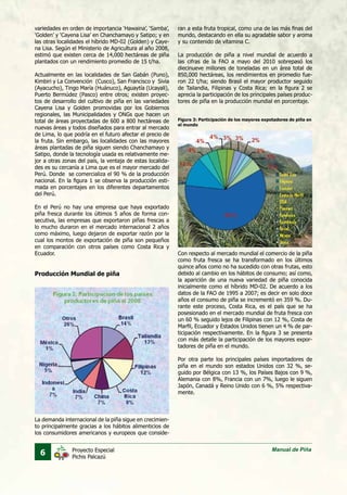 6 Manual de PiñaProyecto Especial
Pichis Palcazú
variedades en orden de importancia ‘Hawaina’, ‘Samba’,
‘Golden’ y ‘Cayena Lisa’ en Chanchamayo y Satipo; y en
las otras localidades el híbrido MD-02 (Golden) y Caye-
na Lisa. Según el Ministerio de Agricultura al año 2008,
estimó que existen cerca de 14,000 hectáreas de piña
plantados con un rendimiento promedio de 15 t/ha.
Actualmente en las localidades de San Gabán (Puno),
Kimbiri y La Convención (Cusco), San Francisco y Sivia
(Ayacucho), Tingo María (Huánuco), Aguaytía (Ucayali),
Puerto Bermúdez (Pasco) entre otros; existen proyec-
tos de desarrollo del cultivo de piña en las variedades
Cayena Lisa y Golden promovidas por los Gobiernos
regionales, las Municipalidades y ONGs que hacen un
total de áreas proyectadas de 600 a 800 hectáreas de
nuevas áreas y todos diseñados para entrar al mercado
de Lima, lo que podría en el futuro afectar el precio de
la fruta. Sin embargo, las localidades con las mayores
áreas plantadas de piña siguen siendo Chanchamayo y
Satipo, donde la tecnología usada es relativamente me-
jor a otras zonas del país, la ventaja de estas localida-
des es su cercanía a Lima que es el mayor mercado del
Perú. Donde se comercializa el 90 % de la producción
nacional. En la figura 1 se observa la producción esti-
mada en porcentajes en los diferentes departamentos
del Perú.
En el Perú no hay una empresa que haya exportado
piña fresca durante los últimos 5 años de forma con-
secutiva, las empresas que exportaron piñas frescas a
lo mucho duraron en el mercado internacional 2 años
como máximo, luego dejaron de exportar razón por la
cual los montos de exportación de piña son pequeños
en comparación con otros países como Costa Rica y
Ecuador.
Producción Mundial de piña
La demanda internacional de la piña sigue en crecimien-
to principalmente gracias a los hábitos alimenticios de
los consumidores americanos y europeos que conside-
ran a esta fruta tropical, como una de las más finas del
mundo, destacando en ella su agradable sabor y aroma
y su contenido de vitamina C.
La producción de piña a nivel mundial de acuerdo a
las cifras de la FAO a mayo del 2010 sobrepasó los
diecinueve millones de toneladas en un área total de
850,000 hectáreas, los rendimientos en promedio fue-
ron 22 t/ha; siendo Brasil el mayor productor seguido
de Tailandia, Filipinas y Costa Rica; en la figura 2 se
aprecia la participación de los principales países produc-
tores de piña en la producción mundial en porcentaje.
Con respecto al mercado mundial el comercio de la piña
como fruta fresca se ha transformado en los últimos
quince años como no ha sucedido con otras frutas, esto
debido al cambio en los hábitos de consumo; así como,
la aparición de una nueva variedad de piña conocida
inicialmente como el híbrido MD-02. De acuerdo a los
datos de la FAO de 1995 a 2007; es decir en solo doce
años el consumo de piña se incrementó en 359 %. Du-
rante este proceso, Costa Rica, es el país que se ha
posesionado en el mercado mundial de fruta fresca con
un 60 % seguido lejos de Filipinas con 12 %, Costa de
Marfil, Ecuador y Estados Unidos tienen un 4 % de par-
ticipación respectivamente. En la figura 3 se presenta
con más detalle la participación de los mayores expor-
tadores de piña en el mundo.
Por otra parte los principales países importadores de
piña en el mundo son estados Unidos con 32 %, se-
guido por Bélgica con 13 %, los Países Bajos con 9 %,
Alemania con 8%, Francia con un 7%, luego le siguen
Japón, Canadá y Reino Unido con 6 %, 5% respectiva-
mente.
Figura 3: Participación de los mayores expotadores de piña en
el mundo
 