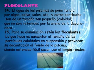 FLOCULANTE14. El agua de las piscinas se pone turbia por algas, polvo, sales, etc.. y estas partículasson de un tamaño tan pequeño (coloidal) que no son retenidas por la arena de la depura-dora.15. Para su eliminación están los floculantes.Lo que hace es aumentar el tamaño de laspartículas coloidales en suspensión y provocar su decantación al fondo de la piscina, siendo entonces fácil sacar con el limpia fondos.