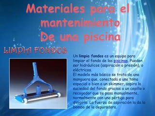 Materiales para el mantenimientoDe una piscinaLIMPIA FONDOSUn limpia fondoses un equipo para limpiar el fondo de las piscinas. Pueden ser hidráulicos (aspiración o presión), o eléctricos.El modelo más básico se trata de una manguera que, conectada a una toma especial o bien a un skimmer, aspira la suciedad del fondo gracias a un cepillo o recogedor que se pasa manualmente, normalmente con una pértiga para dirigirlo. La fuerza de aspiración la da la bomba de la depuradora.