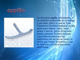 cepilloSe denomina cepillo comúnmente, a un utensilio consistente en un mango y una base, sobre la cual se fijan filamentos flexibles llamados cerdas, aptos para limpiar, tallar, lavar, peinar o barrer, entre otros usos menos comunes. Existen diversos tipos diferenciados por los materiales con los que se hacen, la forma que tienen, la manera en que se fabrican y el uso al que están destinados.
