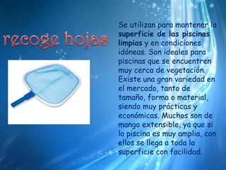Se utilizan para mantener la superficie de las piscinas limpias y en condiciones idóneas. Son ideales para piscinas que se encuentren muy cerca de vegetación. Existe una gran variedad en el mercado, tanto de tamaño, forma o material, siendo muy prácticas y económicas. Muchos son de mango extensible, ya que si la piscina es muy amplia, con ellos se llega a toda la superficie con facilidad.recoge hojas