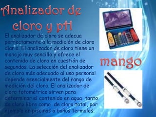 Analizador de cloro y pHEl analizador de cloro se adecua perfectamente a la medición de cloro diaria. El analizador de cloro tiene un manejo muy sencillo y ofrece el contenido de cloro en cuestión de segundos. La selección del analizador de cloro más adecuado al uso personal depende esencialmente del rango de medición del cloro. El analizador de cloro fotométrico sirven para determinar el contenido en agua  tanto de cloro libre como  de cloro total, por ejemplo en piscinas o baños termales. mango