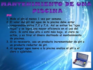 Mantenimiento de una piscinaPHMide el pH al menos 1 vez por semana.El valor del pH del agua de la piscina debe estar comprendido entre 7,2 y 7,6. Así se evitan los "ojos rojos" y se logra una mayor eficiencia en el uso del cloro. Si está más alto o está más bajo, el cloro no actúa, y es tirar el dinero destinado al mantenimiento de piscinas.Si es necesario, usa un producto incrementador de pH o un producto reductor de pH. Al agregar agua nueva a la piscina analiza el pH y el cloro y ajústalos.