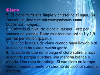 Cloro5. El cloro mantiene limpia y cristalina el agua. Su función es destruir microorganismos como bacterias, hongos... 6. Controla el nivel de cloro al menos 1 vez por semana en verano. Debe mantenerse entre 1 y 1,5 partes por millón (p.p.m.). 7. Duplica la dosis de cloro cuando haya llovido o si la piscina la ha usado mucha gente.8. Cuidado de que no te caiga el cloro sobre la ropa al echarlo porque quedará una mancha blanca o rosada. Usa ropa de trabajo. Si cae cloro en la ropa, vierte inmediatamente un chorrito de alcohol sobre la mancha.