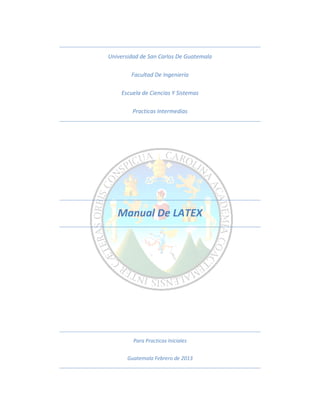 Universidad de San Carlos De Guatemala

        Facultad De Ingeniería

    Escuela de Ciencias Y Sistemas

        Practicas Intermedias




   Manual De LATEX




         Para Practicas Iniciales


       Guatemala Febrero de 2013
 