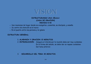 104
ESTRUCTURANDO UNA CELULA
(CASA DE ORACION)
HECHOS 5.42
o Son reuniones de hogar donde se evangeliza ,consolida, se discípula, y enseña
o Su centro de atención es el nuevo
o Es el puente entre las persona y la iglesia
ESTRUCTURA GENERAL:
1. ALABANZA Y ORACION 10 MINUTOS
2. INTRODUCCIÓN Asegura el interés por la reunión debe ser muy cuidadoso
En la forma del saludo, se debe dar un repaso cuidadoso
Del tema anterior.
3. DESARROLLO DEL TEMA 30 MINUTOS
 