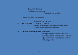 105
Exposición del tema
Predicando con denuedo
Predicando con sencillez
Nota: ejercicios con bosquejos
ESCUELAS DE CRISTO
4. APLICACION 5 MINUTOS ANTES
Lleve a las personas a algo práctico donde pueda
Aplicar la charla a su vida cotidiana.
5. ACTIVIDADES FINALES (5 minutos)
Orar por las necesidades, despedir la
Reunión, tomar el nombre de las personas
Que asistieron, y presentarse y mostrar
Interés por ellas.
 
