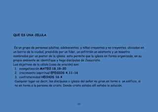 107
QUE ES UNA CELULA
Es un grupo de personas adultas, adolescentes, y niños creyentes y no creyentes, ubicados en
un barrio de la ciudad, presidido por un líder, un anfitrión un asistente y un maestro
nombrados por un pastor de la iglesia esto permite que la iglesia en forma organizada, en su
propio ambiente se identifique y haga discípulos de Jesucristo.
Los objetivos de la célula (casa de oración) son:
1. evangelización MATEO 18.19-20
2. crecimiento espiritual EFESIOS 4.11-16
3. confraternidad HECHOS 16.4
Cualquier lugar es decir, los discípulos o iglesia del señor no giran en torno a un edificio, si
no en torno a la persona de cristo. Donde cristo estaba allí estaba la solución.
 