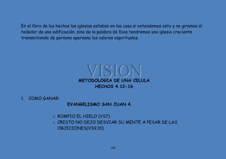 108
En el libro de los hechos las iglesias estaban en las casa si entendemos esto y no giramos al
rededor de una edificación, sino de la palabra de Dios tendremos una iglesia creciente
transmitiendo de persona apersona los valores espirituales.
METODOLOGIA DE UNA CELULA
HECHOS 4.12-16
1. COMO GANAR:
EVANGELISMO SAN JUAN 4.
o ROMPIO EL HIELO (VS7)
o CRISTO NO DEJO DESVIAR SU MENTE A PESAR DE LAS
OBJECIONES(VS9.10)
 