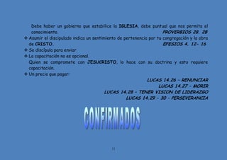 11
Debe haber un gobierno que estabilice la IGLESIA, debe puntual que nos permita el
conocimiento. PROVERBIOS 28. 2B
 Asumir el discipulado indica un sentimiento de pertenencia por tu congregación y la obra
de CRISTO. EFESIOS 4. 12- 16
 Se discípula para enviar
 La capacitación no es opcional.
Quien se compromete con JESUCRISTO, lo hace con su doctrina y esto requiere
capacitación.
 Un precio que pagar:
LUCAS 14.26 – RENUNCIAR
LUCAS 14.27 – MORIR
LUCAS 14.28 – TENER VISION DE LIDERAZGO
LUCAS 14.29 – 30 – PERSEVERANCIA
 