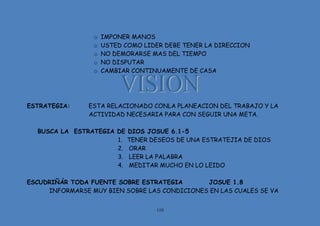 110
o IMPONER MANOS
o USTED COMO LIDER DEBE TENER LA DIRECCION
o NO DEMORARSE MAS DEL TIEMPO
o NO DISPUTAR
o CAMBIAR CONTINUAMENTE DE CASA
ESTRATEGIA: ESTA RELACIONADO CONLA PLANEACION DEL TRABAJO Y LA
ACTIVIDAD NECESARIA PARA CON SEGUIR UNA META.
BUSCA LA ESTRATEGIA DE DIOS JOSUE 6.1-5
1. TENER DESEOS DE UNA ESTRATEJIA DE DIOS
2. ORAR
3. LEER LA PALABRA
4. MEDITAR MUCHO EN LO LEIDO
ESCUDRIÑÁR TODA FUENTE SOBRE ESTRATEGIA JOSUE 1.8
INFORMARSE MUY BIEN SOBRE LAS CONDICIONES EN LAS CUALES SE VA
 