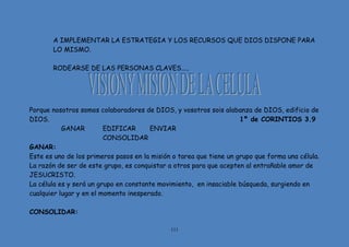 111
A IMPLEMENTAR LA ESTRATEGIA Y LOS RECURSOS QUE DIOS DISPONE PARA
LO MISMO.
RODEARSE DE LAS PERSONAS CLAVES…..
Porque nosotros somos colaboradores de DIOS, y vosotros sois alabanza de DIOS, edificio de
DIOS. 1º de CORINTIOS 3.9
GANAR EDIFICAR ENVIAR
CONSOLIDAR
GANAR:
Este es uno de los primeros pasos en la misión o tarea que tiene un grupo que forma una célula.
La razón de ser de este grupo, es conquistar a otros para que acepten al entrañable amor de
JESUCRISTO.
La célula es y será un grupo en constante movimiento, en insaciable búsqueda, surgiendo en
cualquier lugar y en el momento inesperado.
CONSOLIDAR:
 