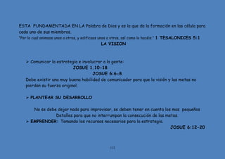 112
ESTA FUNDAMENTADA EN LA Palabra de Dios y es la que da la formación en las célula para
cada uno de sus miembros.
“Por lo cual animaos unos a otros, y edificaos unos a otros, así como lo hacéis.” 1 TESALONICES 5:1
LA VISION
 Comunicar la estrategia e involucrar a la gente:
JOSUE 1.10-18
JOSUE 6:6-8
Debe existir una muy buena habilidad de comunicador para que la visión y las metas no
pierdan su fuerza original.
 PLANTEAR SU DESARROLLO
No se debe dejar nada para improvisar, se deben tener en cuenta los mas pequeños
Detalles para que no interrumpan la consecución de las metas.
 EMPRENDER: Tomando los recursos necesarios para la estrategia.
JOSUE 6:12-20
 