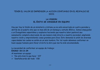 113
TENER EL VALOR DE EMPRENDER LA ACCION CONFIANDO EN EL RESPALDO DE
DIOS
LA VISION
EL ÉXITO SE CONSIGUE EN EQUIPO
Hoy por hoy la Visión de un ministerio cristiano ya no esta encerrada en cuatro paredes y
detrás de un pulpito sino que va mas allá de un mensaje y estudio Bíblico. Somos empujados
a un Evangelismo espontáneo y explosivo haciendo que nuestra labor pastoral sea
sumamente completa abarcando de una manera más directa a nuestra sociedad, ampliando
nuestra visión y emprendiendo cosas grandes para Dios. Esto demanda la unión de diversas
capacidades las cuales no están en un solo hombre. Por tal razón debemos conformar un
buen equipo humano para llevar al éxito la obra que nos ha sido encomendada.
La necesidad de conformar un equipo de trabajo:
EXODO 18:13-24
Al mantener un equipo
 ¨No esta bien lo que hace¨ V17
 ¨Desfallecerás del todo¨ V18
 