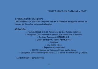 115
¨SIN FE ES IMPOSIBLE AGRADAR A DIOS¨
 FORMACION DE UN EQUIPO
IMPARTIENDO LA VISION: Una parte vital en la formación es injertar en ellos las
visiones por lo cual se ha formado el equipo.
SELECCIÓN.
o Fidelidad ÉXODO 18.21. Temerosos de Dios fieles a nosotros.
o Integridad (V21) Varones de verdad, que aborrezcan la avaricia
o De buen Testimonio: HECHOS 6.3
o Llenos del Espíritu Santo. HECHOS 6.3
o Positivos
o Una misma visión
o Experiencia y capacidad
o EXITO: Se mide por la productividad que ha tenido
o Escogiendo correctamente (HECHOS 13.1-3) es con discernimiento y Oración.
Los beneficiarios para el Futuro
 