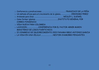 122
o Conferencia y predicaciones………………………………………………… FRANCISCO DE LA PEÑA
o Un método eficaz para el crecimiento de la iglesia…………………… JERONIMO PEREZ
o Ardiendo para Dios ……………………………………………………………WESLEY L. DUEWEL
o Como formar iglesias………………………………………………INSTITUTO GENERAL POR
CORRES PONDENCIA
o VIDA NUEVA PARA COLOMBIA
o LAVISION………………………CONFERENCIA POR EL PASTOR ABNER MARIN
MINSTERIO DE LOGOS PUERTO RICO.
o II CONGRESO DE IGLECRECIMIENTO 2003 PANAMA RBDO ANTONIO GARCIA
o LA VIDA EN UNA CELULA ……………………….NESTOR CHAMORRO PENSANTES
 