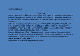 127
15. EVAGELISMO
EL AUTOR
FRANCISCO DE LA PEÑA CANTILLO es nacido en la ciudad de Cartagena a desarrollado el
ministerio Evangelistico por mas de dos décadas en la ciudad de Cartagena y Barranquilla
Es autor de varias obras escritas en el área de finanzas, guerra espiritual, evangelización y
alabanzas.
Entre sus obras se cuenta : LA EVANGELIZACION PUERTA A PUERTA , UN LLAMADO
PARA EL CORAZON DE DIOS PARA EL SIGLO 21 -SENTADOS PARA CAL CULAR Y
DIRIGIR LAS FINANZAS CON LA PALABRA DE DIOS¨,- CASADOS CON LA COSECHA
DE MI TIERRA, RECONOCIENDO LA BUENA TIERRA.
El pastor FRANCISCO DE LA PENA es cantautor y productor de un CD titulado, PADRE
AMOROSO el cual ya fue publicado, el Ministerio EFATA- recibiréis poder en un ministerio
que su visión es servicio al cuerpo de Cristo, para ello cuenta con su pagina en la Web
WWW.MYSPACE.COM/LAVADO
Con material de formación completamente gratuito.
 