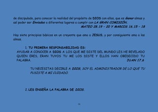 14
de discipulado, para conocer la realidad del propósito de DIOS con ellos, que es Ganar almas y
así poder ser Enviados a diferentes lugares a cumplir con LA GRAN COMISIÓN.
MATEO 28.19 – 20 Y MARCOS 16.15 – 18
Hay siete principios básicos en un creyente que ama a JESUS, y por consiguiente ama a las
almas.
1. TU PRIMERA RESPONSABILIDAD ES:
AYUDAR A CONOCER A DIOS A LOS QUE ME DISTE DEL MUNDO LES HE REVELADO
QUIEN ERES, ERAN TUYOS TU ME LOS DISTE Y ELLOS HAN OBEDECIDO TU
PALABRA. JUAN 17.6
TU NECESITAS DECIRLE A DIOS, SOY EL ADMINISTRADOR DE LO QUE TU
PUSISTE A MI CUIDADO.
2. LES ENSEÑA LA PALABRA DE DIOS.
 