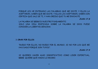 15
PORQUE LES HE ENTEGADO LAS PALABRAS QUE ME DISTE, Y ELLOS LA
ACEPTARON, SABEN QUE ME DISTE, Y ELLOS LAS ACEPTARON, SABEN CON
CERTEZA QUE SALI DE TI, Y HAN CREIDO QUE TU ME ENVIASTE.
JUAN 17.8
LA PALABRA DE DIOS ES NUESTRO FUNDAMENTO.
SOLO UNA VIDA EDIFICADA SOBRE LA PALABRA DE DIOS PUEDE
CONOCER LA LIBERTAD GENUINA.
3. ORAR POR ELLOS
“RUEGO POR ELLOS, NO RUEGO POR EL MUNDO, SI NO POR LOS QUE ME
HAS DADO PORQUE SON TUYOS”.
JUAN 17.9
SI QUIERES HACER ALGO SIGNIFICATIVO COMO LIDER ESPIRITUAL,
DIOS QUIERE QUE HAGAS LO MISMO.
 