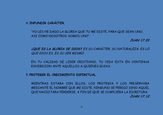 16
4. INFUNDIR CARÁCTER.
“YO LES HE DADO LA GLORIA QUE TU ME DISTE, PARA QUE SEAN UNO,
ASI COMO NOSOTROS SOMOS UNO”.
JUAN 17.22
¿QUE ES LA GLORIA DE DIOS? ES SU CARÁCTER, SU NATURALEZA. ES LO
QUE DIOS ES, ES SU SER MISMO.
EN TU CALIDAD DE LIDER CRISTIANO, TU VIDA ESTA EN CONTINUA
EXHIBICION ANTE AQUELLOS A QUIENES GUIAS.
5. PROTEGER EL CRECIMIENTO ESPIRITUAL
MIENTRAS ESTABA CON ELLOS, LOS PROTEGIA Y LOS PRESERVABA
MEDIANTE EL NOMBRE QUE ME DISTE, NINGUNO SE PERDIO SINO AQUEL
QUE NACIO PARA PERDERSE, A FIN DE QUE SE CUMPLIERA LA ESCRITURA.
JUAN 17.12
 