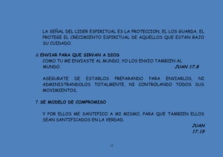 17
LA SEÑAL DEL LIDER ESPIRITUAL ES LA PROTECCION, EL LOS GUARDA, EL
PROTEGE EL CRECIMIENTO ESPIRITUAL DE AQUELLOS QUE ESTAN BAJO
SU CUIDADO.
6. ENVIAR PARA QUE SIRVAN A DIOS
COMO TU ME ENVIASTE AL MUNDO, YO LOS ENVIO TAMBIEN AL
MUNDO. JUAN 17.8
ASEGURATE DE ESTARLOS PREPARANDO PARA ENVIARLOS, NI
ADMINISTRANDOLOS TOTALMENTE, NI CONTROLANDO TODOS SUS
MOVIMIENTOS.
7. SE MODELO DE COMPROMISO
Y POR ELLOS ME SANTIFICO A MI MISMO, PARA QUE TAMBIEN ELLOS
SEAN SANTIFICADOS EN LA VERDAD.
JUAN
17.19
 
