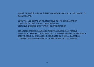 18
NADIE TE PUEDE LLEVAR ESPIRITUALMENTE MAS ALLA, DE DONDE TU
MISMO ESTAS.
¿QUE VEN LOS DEMAS EN TI, EN LO QUE TE HAS CONSAGRADO?
¿QUE VEN EN QUE TE HAS COMPROMETIDO?
¿CON QUE QUIERES QUE TE VEAN COMPROMETIDO?
SER UN PESCADOR DE ALMAS ES TODAVIA MUCHO MAS, PORQUE
SIGNIFICA CAMBIAR CORAZONES DE LOS HOMBRES PARA QUE RECIBAN A
CRISTO COMO SU SALVADOR, O COMO DIJO EL ANGEL A ZACARIAS:
“CONVERTIR LOS CORAZONES A LA SABIDURIA DE LOS JUSTOS”.
 
