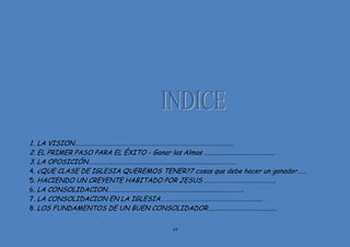 19
1. LA VISION…………………………………………………………………………………………….
2. EL PRIMER PASO PARA EL ÉXITO - Ganar las Almas ………………………………………..
3. LA OPOSICIÓN………………………………………………………………………………………
4. ¿QUE CLASE DE IGLESIA QUEREMOS TENER?7 cosas que debe hacer un ganador……
5. HACIENDO UN CREYENTE HABITADO POR JESUS …………………………………………
6. LA CONSOLIDACION……………………………………………………………………………….
7. LA CONSOLIDACION EN LA IGLESIA……………………………………………………………
8. LOS FUNDAMENTOS DE UN BUEN CONSOLIDADOR……………………………………….
 