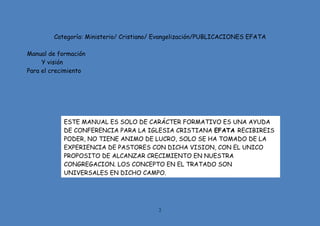 2
Categoría: Ministerio/ Cristiano/ Evangelización/PUBLICACIONES EFATA
Manual de formación
Y visión
Para el crecimiento
ESTE MANUAL ES SOLO DE CARÁCTER FORMATIVO ES UNA AYUDA
DE CONFERENCIA PARA LA IGLESIA CRISTIANA EFATA RECIBIREIS
PODER, NO TIENE ANIMO DE LUCRO, SOLO SE HA TOMADO DE LA
EXPERIENCIA DE PASTORES CON DICHA VISION, CON EL UNICO
PROPOSITO DE ALCANZAR CRECIMIENTO EN NUESTRA
CONGREGACION. LOS CONCEPTO EN EL TRATADO SON
UNIVERSALES EN DICHO CAMPO.
 