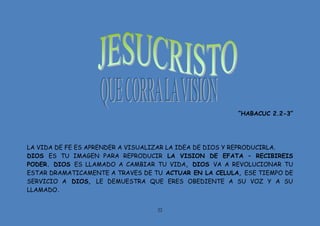 22
“HABACUC 2.2-3”
LA VIDA DE FE ES APRENDER A VISUALIZAR LA IDEA DE DIOS Y REPRODUCIRLA.
DIOS ES TU IMAGEN PARA REPRODUCIR LA VISION DE EFATA – RECIBIREIS
PODER. DIOS ES LLAMADO A CAMBIAR TU VIDA, DIOS VA A REVOLUCIONAR TU
ESTAR DRAMATICAMENTE A TRAVES DE TU ACTUAR EN LA CELULA, ESE TIEMPO DE
SERVICIO A DIOS, LE DEMUESTRA QUE ERES OBEDIENTE A SU VOZ Y A SU
LLAMADO.
 