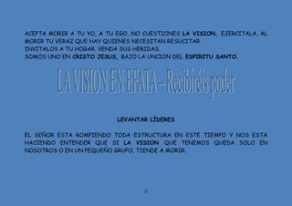 23
ACEPTA MORIR A TU YO, A TU EGO, NO CUESTIONES LA VISION, EJERCITALA, AL
MORIR TU VERAZ QUE HAY QUIENES NECESITAN RESUCITAR.
INVITALOS A TU HOGAR, VENDA SUS HERIDAS.
SOMOS UNO EN CRISTO JESUS, BAJO LA UNCION DEL ESPIRITU SANTO.
LEVANTAR LÍDERES
EL SEÑOR ESTA ROMPIENDO TODA ESTRUCTURA EN ESTE TIEMPO Y NOS ESTA
HACIENDO ENTENDER QUE SI LA VISION QUE TENEMOS QUEDA SOLO EN
NOSOTROS O EN UN PEQUEÑO GRUPO, TIENDE A MORIR.
 