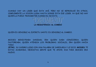 26
CUANDO HAY UN LIDER QUE ESTA AHÍ, PERO NO SE REPRODUCE EN OTROS,
SIMPLEMENTE LA VISION LLEGA HASTA DONDE ESTA ESE LIDER, YA QUE NO HAY
QUIEN LA PUEDA TRANSMITIR CUANDO EL NO ESTA.
LA RESISTENCIA AL CAMBIO
QUIEN ES SENSIBLE AL ESPIRITU SANTO. ES SENSIBLE AL CAMBIO.
MOISES MINISTRABA SANIDAD, ERA QUIEN DABA CONCEJERIA, QUIEN
PASTOREABA, QUIEN ATENDIA LOS PROBLEMAS SOCIALES, ERA QUIEN HACIA
TODO.
JETRO, SU SUEGRO LLEGO CON UNA PALABRA DE SABIDURIA Y LE DIJO, MOISES TE
ESTAS ACABANDO, NECESITAS GENTE QUE TE APOYE, ESO PARA MOISES ERA
NUEVO.
 