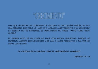 27
HAY QUE LEVANTAR UN LIDERAZGO DE CALIDAD SI UNO QUIERE CRECER, SI HAY
UNA PERSONA QUE TODO LO HACE VA A LLEGAR EL AGOTAMIENTO, Y LA VISION DE
LA IGLESIA NO SE EXTIENDE, EL MINISTERIO NO CRECE TANTO COMO DIOS
QUIERE.
EL PRIMER ACTO DE UN LIDER LO HACE CON MUCHA SEGURIDAD, PORQUE SE
ENFRENTA AGENTE QUE NO CONOCE Y SE VAN A HACER PREGUNTAS Y TAL VEZ NO
SEPAS CONTESTAR.
LA CALIDAD EN LA IGLESIA TRAE EL CRECIMIENTO NUMERICO
HECHOS 13.1-3
 