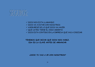 28
 DIOS NOS ESTA LLAMANDO
 DIOS VA A ESTAR CON NOSOTROS
 ASEGURESE DE LO QUE DIOS VA HACER
 QUE USTED TIENE EL OIDO ABIERTO
 DIOS ESTA CONTIGO EN LA EMPRESA QUE VAS A INICIAR
TENEMOS QUE DEJAR QUE DIOS NOS HABLE,
ESA ES LA CLAVE ANTES DE ARRANCAR
¿DIOS TU VAS A IR CON NOSOTROS?
 