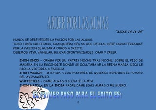 32
“LUCAS 14.16-24”
NUNCA SE DEBE PERDER LA PASION POR LAS ALMAS.
TODO LIDER CRISTIANO, CUALQUIERA SEA SU ROL OFICIAL DEBE CARACTERIZARCE
POR LA PASION DE GUIAR A OTROS A CRISTO.
DEBEMOS VIVR, ANHELAR, BUSCAR OPORTUNIDADES, ORAR Y CREER.
JHON KNOX – ORABA POR SU PATRIA NOCHE TRAS NOCHE. SOBRE EL PISO DE
MADERA EN SU ESCONDITE DONDE SE OCULTABA DE LA REINA MARIA. DIOS LE
DIO LA VICTORIA A ESCOCIA.
JHON WESLEY – INSTABA A LOS PASTORES DE QUIENES DEPENDIA EL FUTURO
DEL AVIVAMIENTO.
WHITEFIELD – DAME ALMAS O LLEVATE LA MIA
JHON HAIDE – EN LA INDIA PADRE DAME ESAS ALMAS O ME MUERO.
 