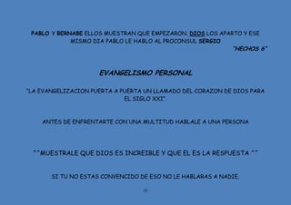 35
PABLO Y BERNABE ELLOS MUESTRAN QUE EMPEZARON, DIOS LOS APARTO Y ESE
MISMO DIA PABLO LE HABLO AL PROCONSUL SERGIO
“HECHOS 6”
EVANGELISMO PERSONAL
“LA EVANGELIZACION PUERTA A PUERTA UN LLAMADO DEL CORAZON DE DIOS PARA
EL SIGLO XXI”.
ANTES DE ENFRENTARTE CON UNA MULTITUD HABLALE A UNA PERSONA
^^MUESTRALE QUE DIOS ES INCREIBLE Y QUE EL ES LA RESPUESTA ^^
SI TU NO ESTAS CONVENCIDO DE ESO NO LE HABLARAS A NADIE.
 