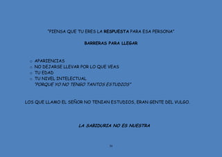 36
“PIENSA QUE TU ERES LA RESPUESTA PARA ESA PERSONA”
BARRERAS PARA LLEGAR
o APARIENCIAS
o NO DEJARSE LLEVAR POR LO QUE VEAS
o TU EDAD
o TU NIVEL INTELECTUAL
“PORQUE YO NO TENGO TANTOS ESTUDIOS”
LOS QUE LLAMO EL SEÑOR NO TENIAN ESTUDIOS, ERAN GENTE DEL VULGO.
LA SABIDURIA NO ES NUESTRA
 