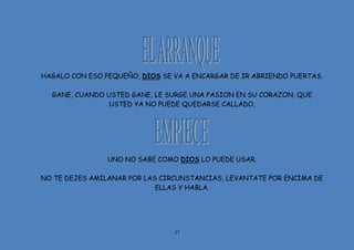 37
HAGALO CON ESO PEQUEÑO, DIOS SE VA A ENCARGAR DE IR ABRIENDO PUERTAS.
GANE, CUANDO USTED GANE, LE SURGE UNA PASION EN SU CORAZON, QUE
USTED YA NO PUEDE QUEDARSE CALLADO.
UNO NO SABE COMO DIOS LO PUEDE USAR.
NO TE DEJES AMILANAR POR LAS CIRCUNSTANCIAS, LEVANTATE POR ENCIMA DE
ELLAS Y HABLA.
 