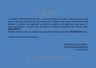 4
A la Iglesia EFATA Recibiréis Poder, en la cual DIOS nos a puesto como sus siervos, todo
nuestro amor para ella, para que sea formada por el Espíritu Santo como receptora de almas
hombres y mujeres, que engendren con dolores de parto a multitudes, pero que vayan a la
acción ayudándoles a crecer y ser formados por CRISTO. Ganadoras para nuestro señor
JESUCRISTO.
Nuestra visión es Hacer de ustedes los ganadores de almas que el señor JESUCRISTO busca,
A ellos esta obra para su formación.
FRANCISCO DE LA PEÑA C.
GRISELDINA RODRIGUEZ
Y SUS HIJOS
 