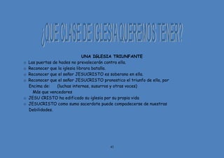 43
UNA IGLESIA TRIUNFANTE
o Las puertas de hades no prevalecerán contra ella.
o Reconocer que la iglesia librara batalla.
o Reconocer que el señor JESUCRISTO es soberano en ella.
o Reconocer que el señor JESUCRISTO pronostico el triunfo de ella, por
Encima de: (luchas internas, susurros y otras voces)
Más que vencedores
o JESU CRISTO ha edificado su iglesia por su propia vida
o JESUCRISTO como sumo sacerdote puede compadecerse de nuestras
Debilidades.
 