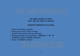 44
Una iglesia ganadora de almas
Hacer algo que rompa los esquemas
NUESTRO PROPOSITO ES GANAR
o Hacer lo que llama la atención
o Mostrar que nuestro DIOS es alegre
o En DIOS ellos pueden sentirse realizados
o DIOS puede suplir sus necesidades HECHOS 2. 44- 47
o CAMBIAR LOQUE SIEMPRE HACEMOS
o Buscar al ESPIRITU SANTO.
 