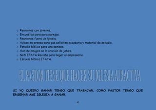 45
o Reuniones con jóvenes.
o Encuestas para para parejas.
o Reuniones fuera de iglesia.
o Avisos en prensa para que soliciten accesoria y material de estudio.
o Estudio bíblico para una semana.
o club de amigos de la oración de jabes.
o Noti EFATA Revista para llegar al empresario.
o Escuela bíblica EFATA.
SI YO QUIERO GANAR TENGO QUE TRABAJAR, COMO PASTOR TENGO QUE
ENSEÑAR AMI IGLESIA A GANAR.
 
