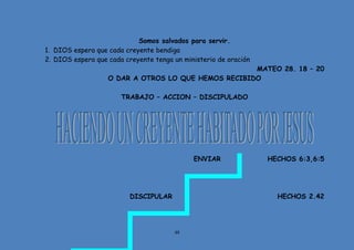 48
Somos salvados para servir.
1. DIOS espera que cada creyente bendiga
2. DIOS espera que cada creyente tenga un ministerio de oración
MATEO 28. 18 – 20
O DAR A OTROS LO QUE HEMOS RECIBIDO
TRABAJO – ACCION – DISCIPULADO
ENVIAR HECHOS 6:3,6:5
DISCIPULAR HECHOS 2.42
 