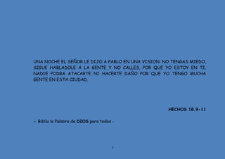 5
UNA NOCHE EL SEÑOR LE DIJO A PABLO EN UNA VISION: NO TENGAS MIEDO,
SIGUE HABLADOLE A LA GENTE Y NO CALLES, POR QUE YO ESTOY EN TI,
NADIE PODRA ATACARTE NI HACERTE DAÑO POR QUE YO TENGO MUCHA
GENTE EN ESTA CIUDAD.
HECHOS 18.9-11
- Biblia la Palabra de DIOS para todos -
 