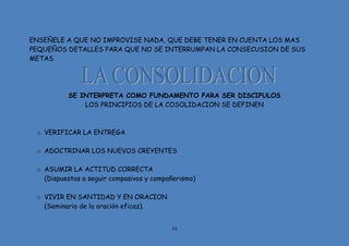 54
ENSEÑELE A QUE NO IMPROVISE NADA, QUE DEBE TENER EN CUENTA LOS MAS
PEQUEÑOS DETALLES PARA QUE NO SE INTERRUMPAN LA CONSECUSION DE SUS
METAS.
SE INTERPRETA COMO FUNDAMENTO PARA SER DISCIPULOS
LOS PRINCIPIOS DE LA COSOLIDACION SE DEFINEN
o VERIFICAR LA ENTREGA
o ADOCTRINAR LOS NUEVOS CREYENTES
o ASUMIR LA ACTITUD CORRECTA
(Dispuestos a seguir compasivos y compañerismo)
o VIVIR EN SANTIDAD Y EN ORACION
(Seminario de la oración eficaz).
 
