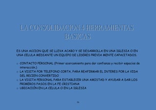 56
ES UNA ACCION QUE SE LLEVA ACABO Y SE DESARROLLA EN UNA IGLESIA O EN
UNA CELULA MEDIANTE UN EQUIPO DE LIDERES PREVIA MENTE CAPACITADOS.
o CONTACTO PERSONAL (Primer acercamiento para dar confianza y recibir espacios de
interacción.)
o LA VISITA POR TELEFONO CORTA, PARA REAFIRMAR EL INTERES POR LA VIDA
DEL RECIEN CONVERTIDO
o LA VISITA PERSONAL PARA ESTABLECER UNA AMISTAD Y AYUDAR A DAR LOS
PRIMEROS PASOS EN LA FE CRISTIANA
o UBICACIÓN EN LA CELULA O EN LA IGLESIA
 