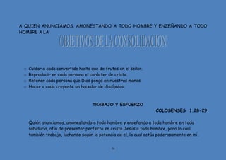 58
A QUIEN ANUNCIAMOS, AMONESTANDO A TODO HOMBRE Y ENZEÑANDO A TODO
HOMBRE A LA
o Cuidar a cada convertido hasta que de frutos en el señor.
o Reproducir en cada persona el carácter de cristo.
o Retener cada persona que Dios ponga en nuestras manos.
o Hacer a cada creyente un hacedor de discípulos.
TRABAJO Y ESFUERZO
COLOSENSES 1.28-29
Quién anunciamos, amonestando a todo hombre y enseñando a toda hombre en toda
sabiduría, afín de presentar perfecto en cristo Jesús a todo hombre, para lo cual
también trabajo, luchando según la potencia de el, la cual actúa poderosamente en mi.
 