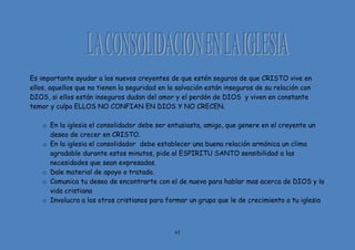 63
Es importante ayudar a los nuevos creyentes de que estén seguros de que CRISTO vive en
ellos, aquellos que no tienen la seguridad en la salvación están inseguros de su relación con
DIOS, si ellos están inseguros dudan del amor y el perdón de DIOS y viven en constante
temor y culpa ELLOS NO CONFIAN EN DIOS Y NO CRECEN.
o En la iglesia el consolidador debe ser entusiasta, amigo, que genere en el creyente un
deseo de crecer en CRISTO.
o En la iglesia el consolidador debe establecer una buena relación armónica un clima
agradable durante estos minutos, pide al ESPIRITU SANTO sensibilidad a las
necesidades que sean expresadas.
o Dale material de apoyo o tratado.
o Comunica tu deseo de encontrarte con el de nuevo para hablar mas acerca de DIOS y la
vida cristiana
o Involucra a los otros cristianos para formar un grupo que le de crecimiento a tu iglesia
 